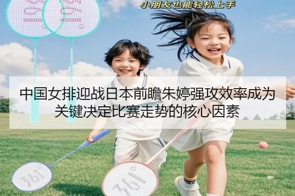 中国女排迎战日本前瞻朱婷强攻效率成为关键决定比赛走势的核心因素